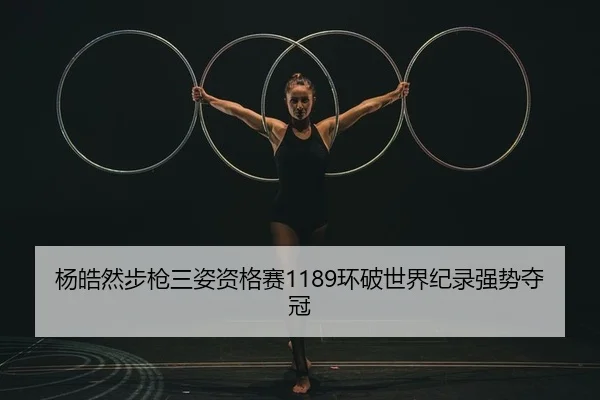 杨皓然步枪三姿资格赛1189环破世界纪录强势夺冠
